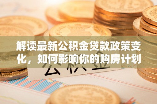 龙崎解读最新公积金贷款政策变化，如何影响你的购房计划？