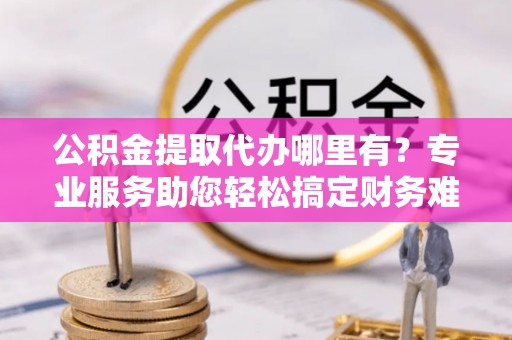 龙崎公积金提取代办哪里有？专业服务助您轻松搞定财务难题