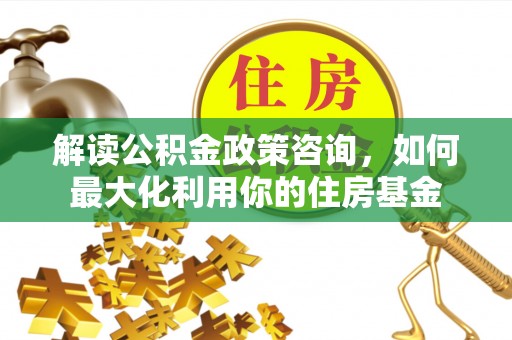 龙崎解读公积金政策咨询，如何最大化利用你的住房基金