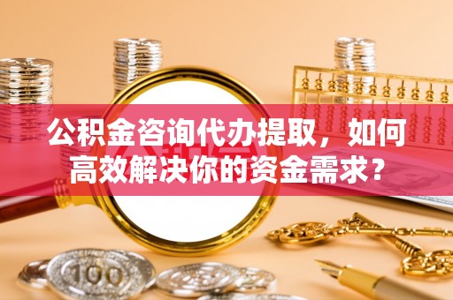 龙崎公积金咨询代办提取，如何高效解决你的资金需求？