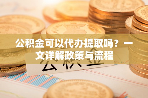 龙崎公积金可以代办提取吗？一文详解政策与流程